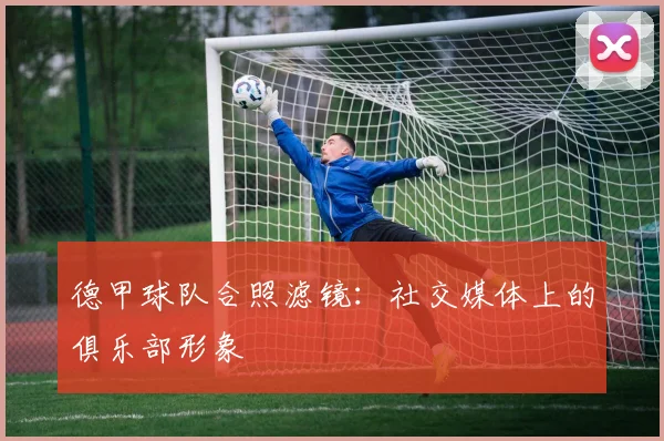 德甲球队合照滤镜：社交媒体上的俱乐部形象