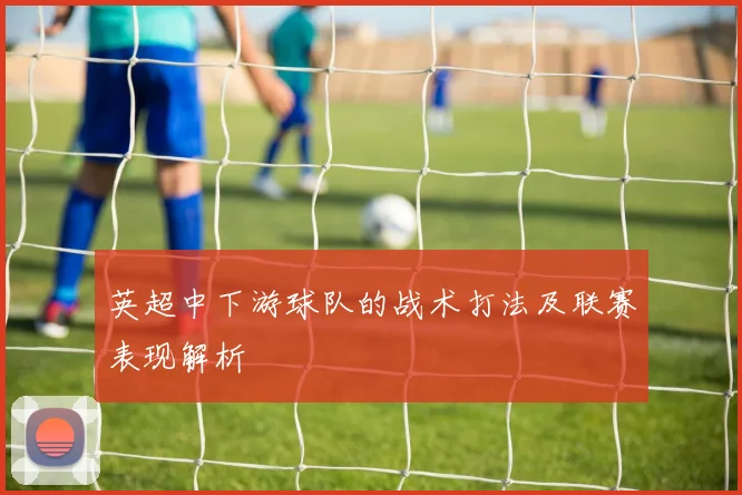 英超中下游球队的战术打法及联赛表现解析