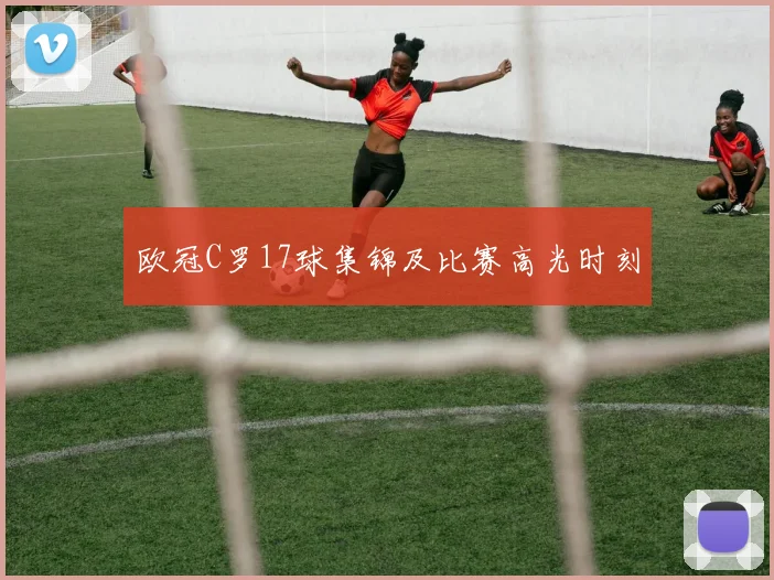 欧冠C罗17球集锦及比赛高光时刻